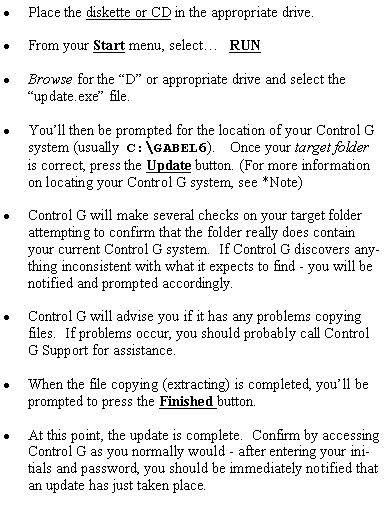 Text Box: Place the diskette or CD in the appropriate drive.From your Start menu, select�   RUNBrowse for the �D� or appropriate drive and select the �update.exe� file.You�ll then be prompted for the location of your Control G system (usually  C:\GABEL6).    Once your target folder is correct, press the Update button. (For more information on locating your Control G system, see *Note)Control G will make several checks on your target folder attempting to confirm that the folder really does contain your current Control G system.  If Control G discovers anything inconsistent with what it expects to find - you will be notified and prompted accordingly.Control G will advise you if it has any problems copying files.  If problems occur, you should probably call Control G Support for assistance.When the file copying (extracting) is completed, you�ll be prompted to press the Finished button.At this point, the update is complete.  Confirm by accessing Control G as you normally would - after entering your initials and password, you should be immediately notified that an update has just taken place.